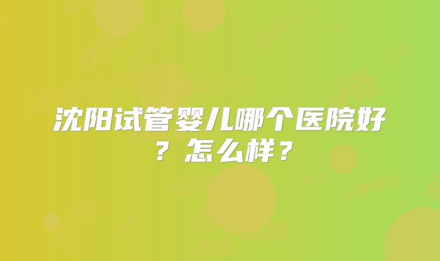 沈阳试管婴儿哪个医院好?怎么样?