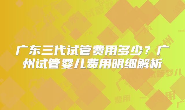 广东三代试管费用多少？广州试管婴儿费用明细解析