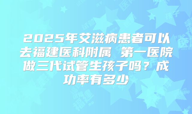 2025年艾滋病患者可以去福建医科附属 第一医院做三代试管生孩子吗？成功率有多少