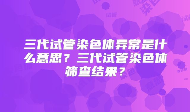 三代试管染色体异常是什么意思？三代试管染色体筛查结果？