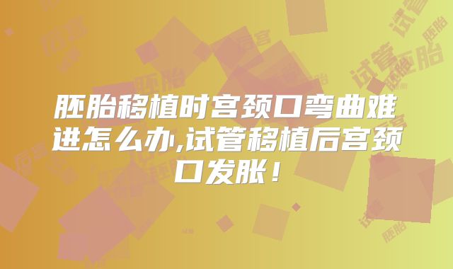胚胎移植时宫颈口弯曲难进怎么办,试管移植后宫颈口发胀！
