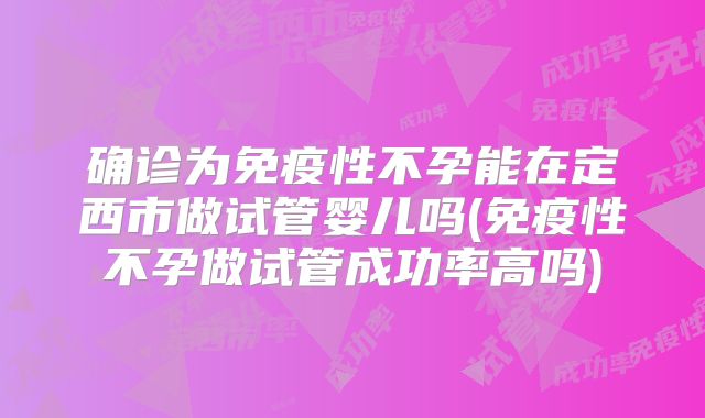 确诊为免疫性不孕能在定西市做试管婴儿吗(免疫性不孕做试管成功率高吗)