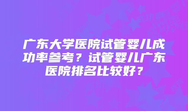广东大学医院试管婴儿成功率参考？试管婴儿广东医院排名比较好？