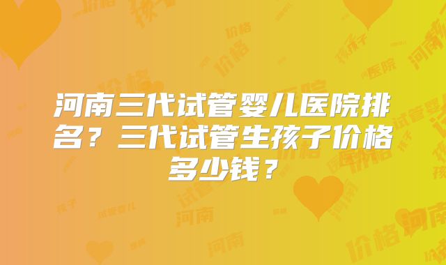 河南三代试管婴儿医院排名？三代试管生孩子价格多少钱？