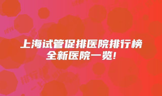 上海试管促排医院排行榜全新医院一览!