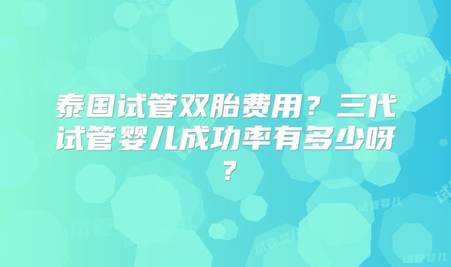 泰国试管双胎费用？三代试管婴儿成功率有多少呀？