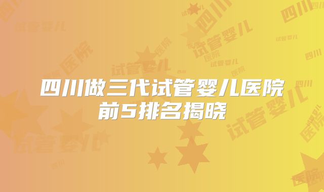 四川做三代试管婴儿医院前5排名揭晓