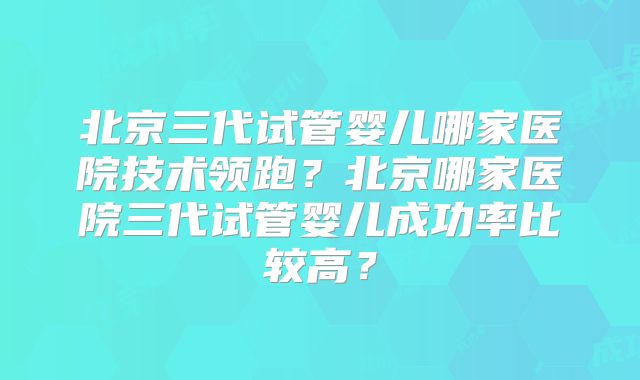 北京三代试管婴儿哪家医院技术领跑？北京哪家医院三代试管婴儿成功率比较高？
