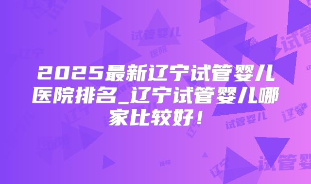 2025最新辽宁试管婴儿医院排名_辽宁试管婴儿哪家比较好！