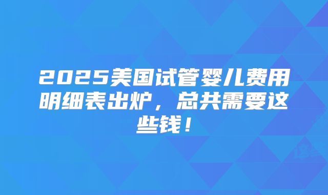 2025美国试管婴儿费用明细表出炉，总共需要这些钱！