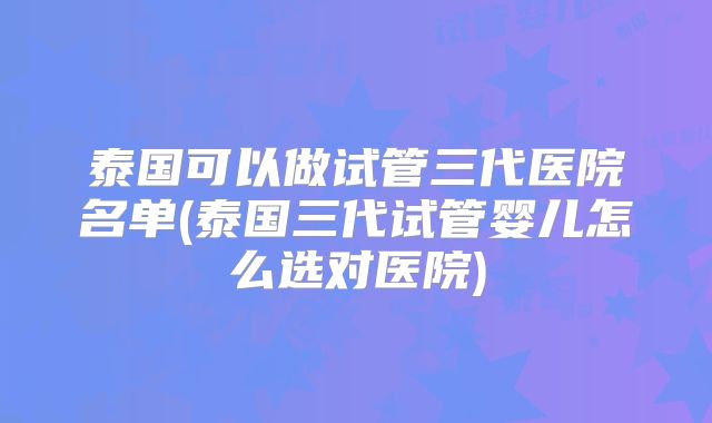 泰国可以做试管三代医院名单(泰国三代试管婴儿怎么选对医院)