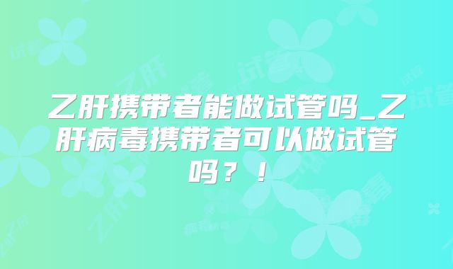 乙肝携带者能做试管吗_乙肝病毒携带者可以做试管吗？！
