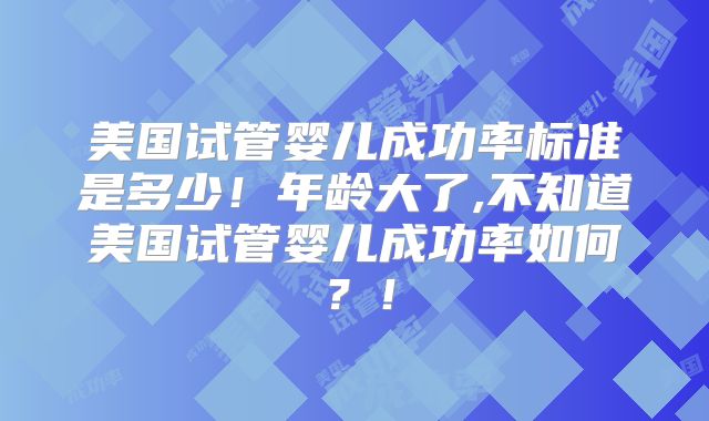 美国试管婴儿成功率标准是多少！年龄大了,不知道美国试管婴儿成功率如何？！