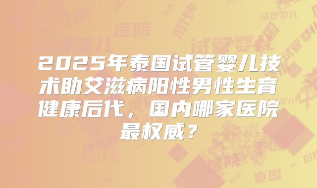 2025年泰国试管婴儿技术助艾滋病阳性男性生育健康后代，国内哪家医院最权威？