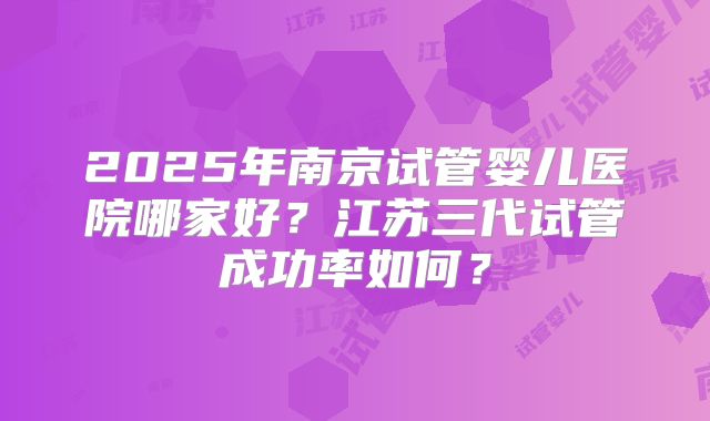 2025年南京试管婴儿医院哪家好?江苏三代试管成功率如何?