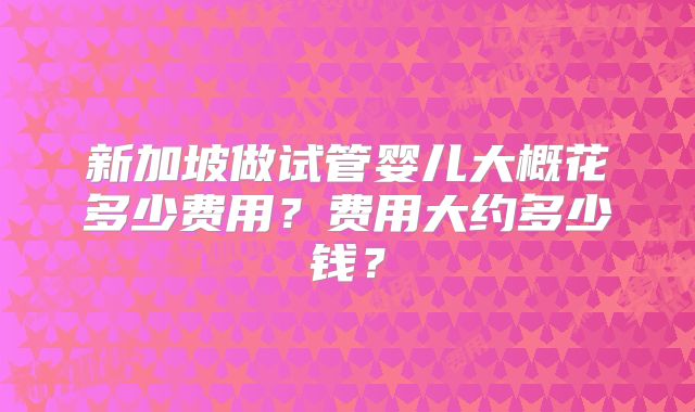 新加坡做试管婴儿大概花多少费用?费用大约多少钱?