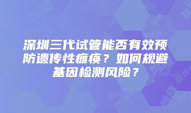 深圳三代试管能否有效预防遗传性瘫痪？如何规避基因检测风险？