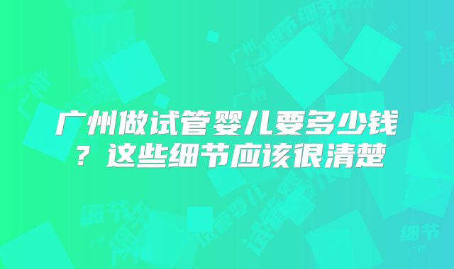 广州做试管婴儿要多少钱?这些细节应该很清楚
