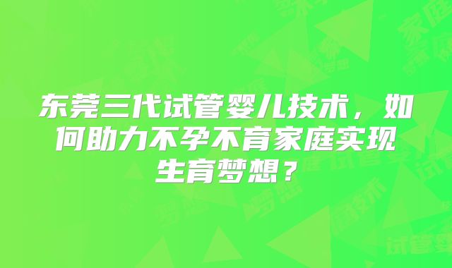 东莞三代试管婴儿技术，如何助力不孕不育家庭实现生育梦想？