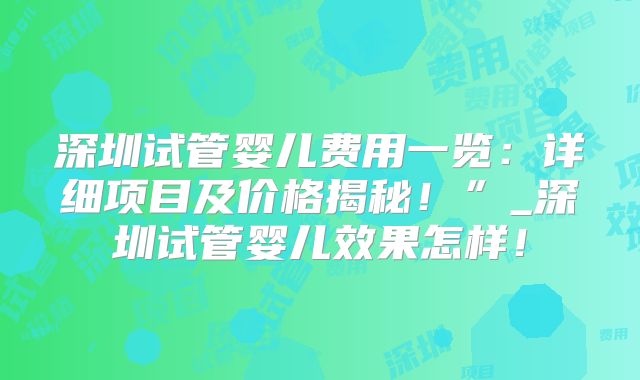 深圳试管婴儿费用一览：详细项目及价格揭秘！”_深圳试管婴儿效果怎样！