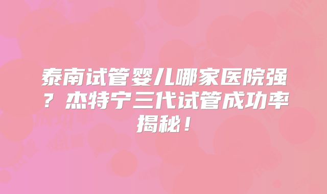 泰南试管婴儿哪家医院强？杰特宁三代试管成功率揭秘！