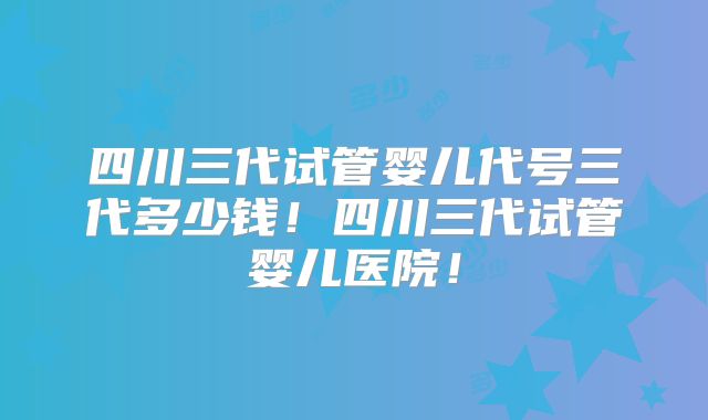 四川三代试管婴儿代号三代多少钱！四川三代试管婴儿医院！