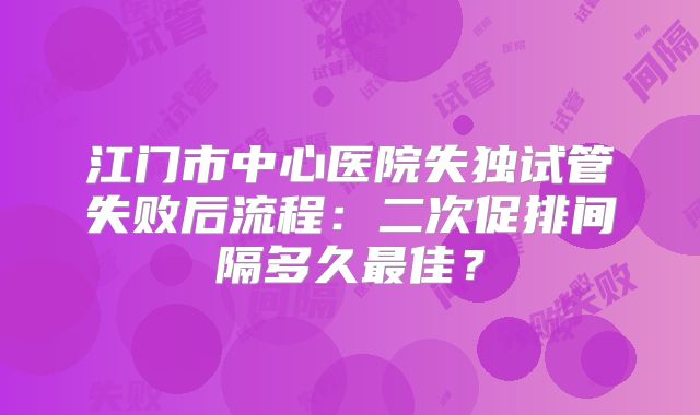 江门市中心医院失独试管失败后流程：二次促排间隔多久最佳？