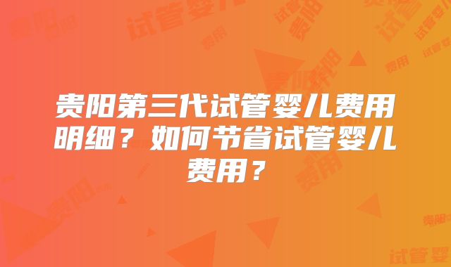 贵阳第三代试管婴儿费用明细？如何节省试管婴儿费用？