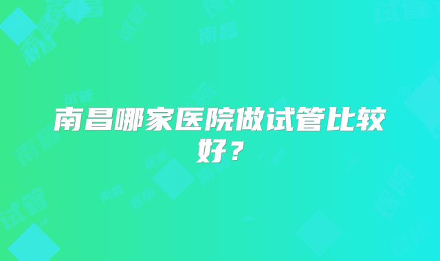 南昌哪家医院做试管比较好？