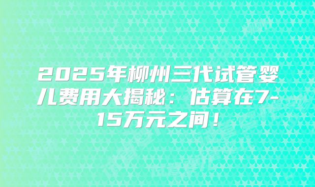 2025年柳州三代试管婴儿费用大揭秘：估算在7-15万元之间！