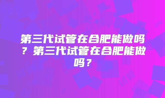 第三代试管在合肥能做吗？第三代试管在合肥能做吗？