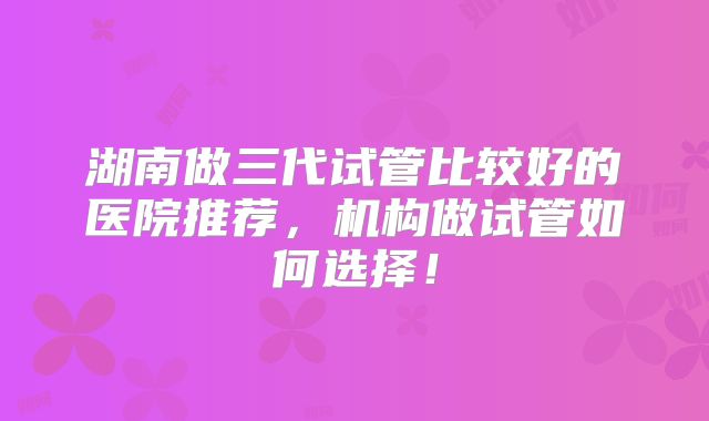 湖南做三代试管比较好的医院推荐，机构做试管如何选择！