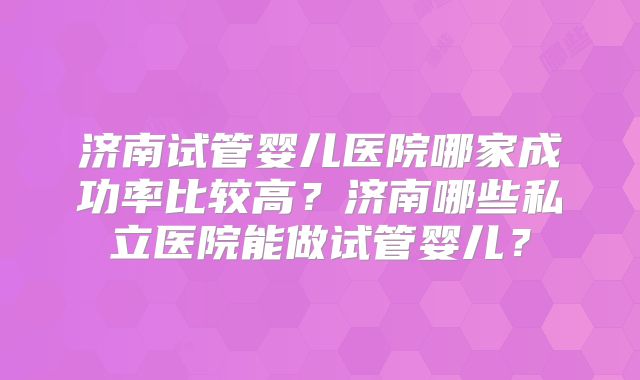 济南试管婴儿医院哪家成功率比较高？济南哪些私立医院能做试管婴儿？