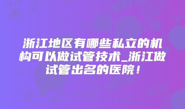 浙江地区有哪些私立的机构可以做试管技术_浙江做试管出名的医院!