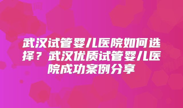 武汉试管婴儿医院如何选择？武汉优质试管婴儿医院成功案例分享
