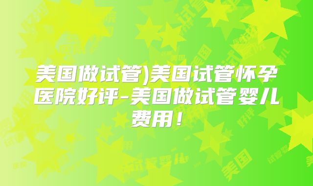 美国做试管)美国试管怀孕医院好评-美国做试管婴儿费用!