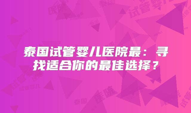 泰国试管婴儿医院最：寻找适合你的最佳选择？