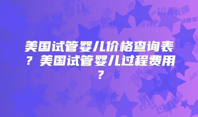 美国试管婴儿价格查询表？美国试管婴儿过程费用？