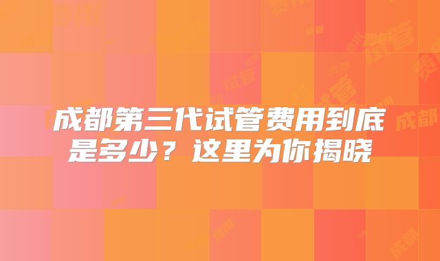 成都第三代试管费用到底是多少？这里为你揭晓