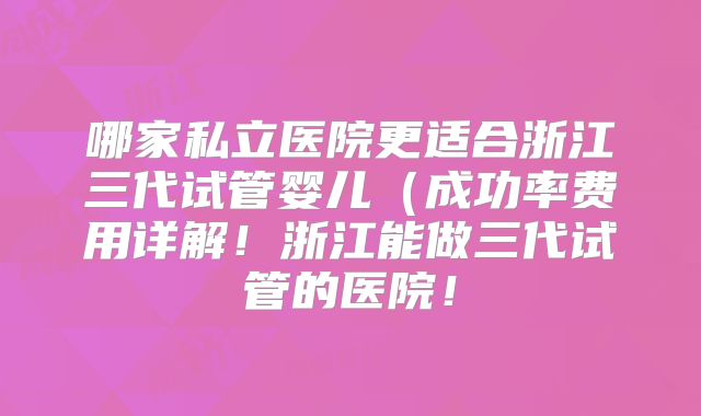 哪家私立医院更适合浙江三代试管婴儿（成功率费用详解！浙江能做三代试管的医院！