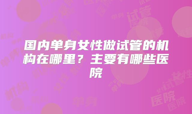 国内单身女性做试管的机构在哪里？主要有哪些医院