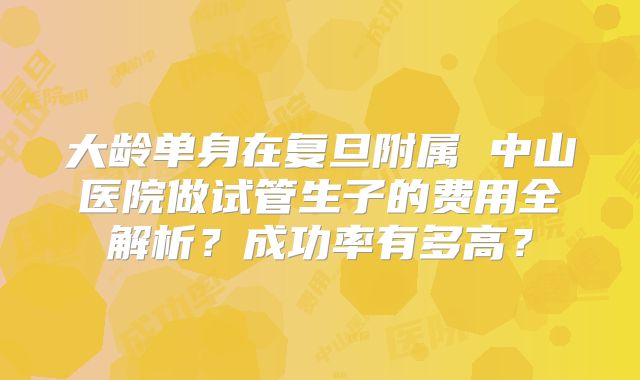 大龄单身在复旦附属 中山医院做试管生子的费用全解析？成功率有多高？