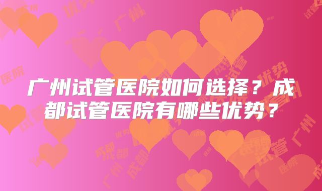 广州试管医院如何选择？成都试管医院有哪些优势？