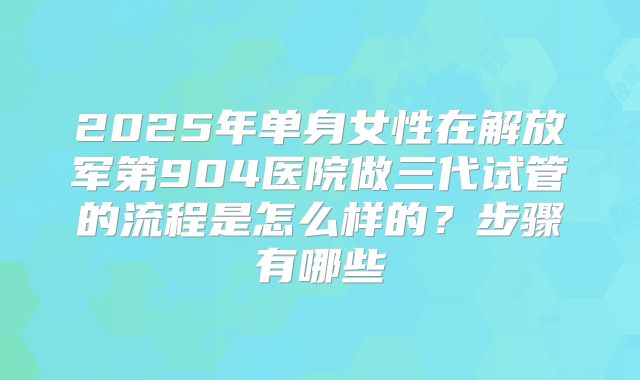 2025年单身女性在解放军第904医院做三代试管的流程是怎么样的？步骤有哪些