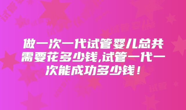 做一次一代试管婴儿总共需要花多少钱,试管一代一次能成功多少钱！