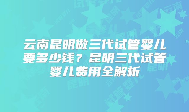 云南昆明做三代试管婴儿要多少钱？昆明三代试管婴儿费用全解析
