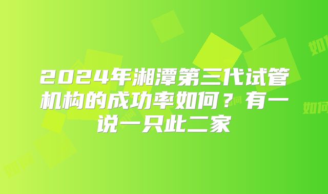 2024年湘潭第三代试管机构的成功率如何？有一说一只此二家