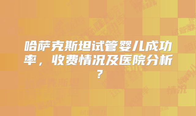 哈萨克斯坦试管婴儿成功率，收费情况及医院分析？
