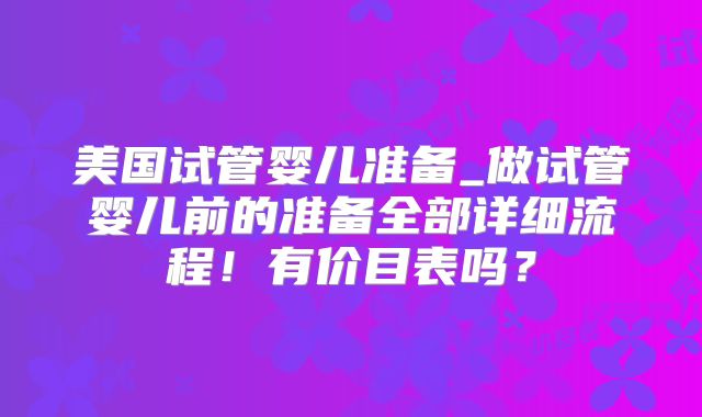 美国试管婴儿准备_做试管婴儿前的准备全部详细流程!有价目表吗?