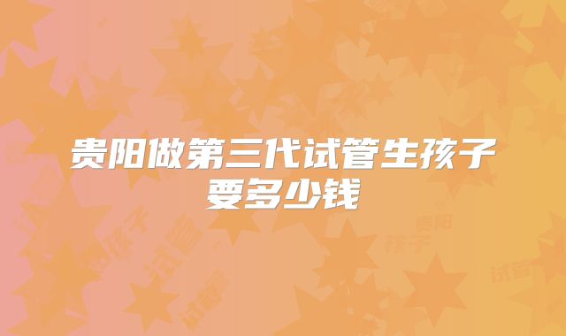 贵阳做第三代试管生孩子要多少钱